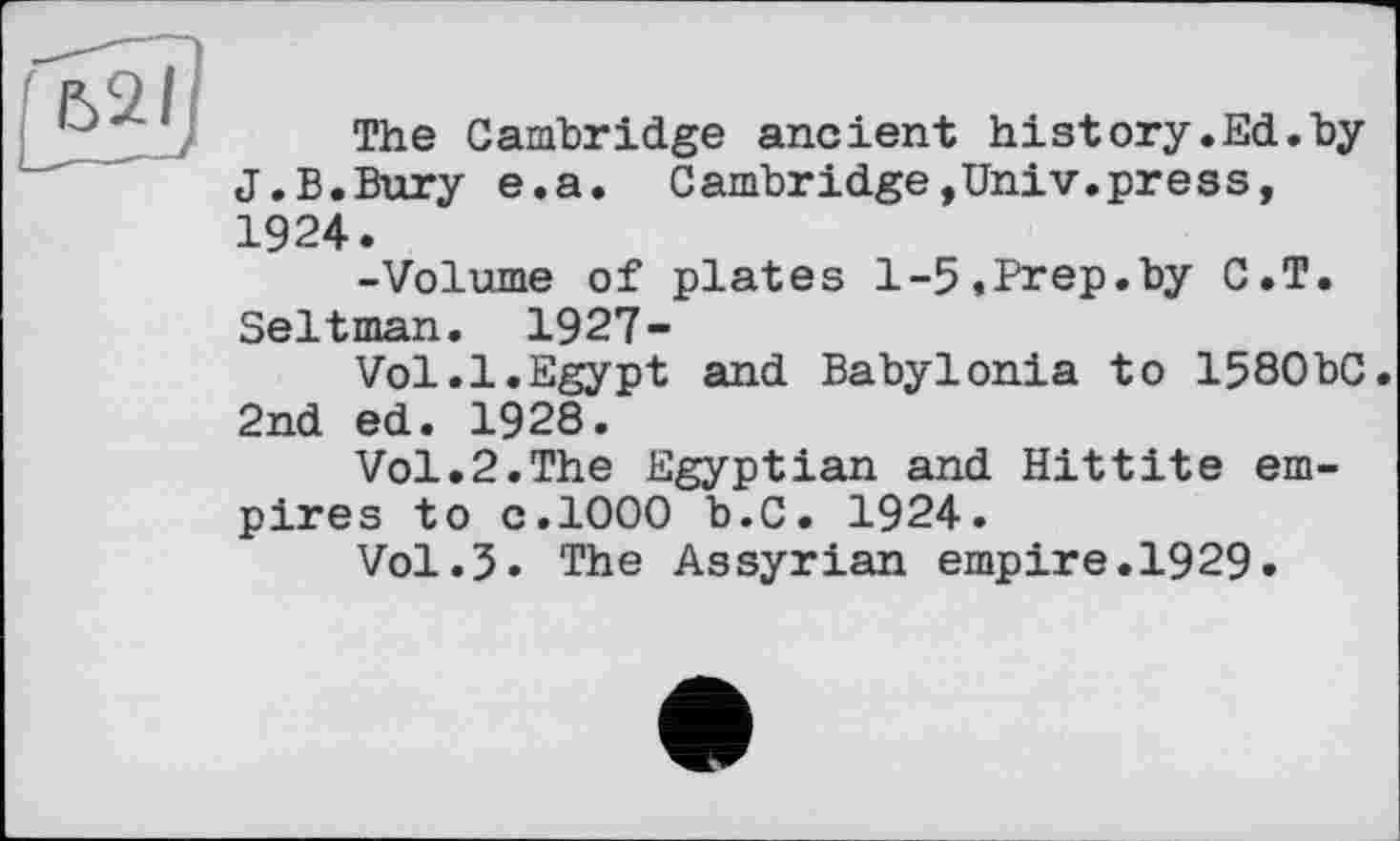 ﻿The Cambridge ancient history.Ed.by J.B.Bury e.a. Cambridge,Univ.press, 1924.
-Volume of plates 1-5,Prep.by C.T. Seltman. 1927-
Vol.l.Egypt and Babylonia to 158ObC. 2nd ed. 1928.
Vol.2.The Egyptian and Hittite empires to с.1000 b.C. 1924.
Vol.J. The Assyrian empire.1929.